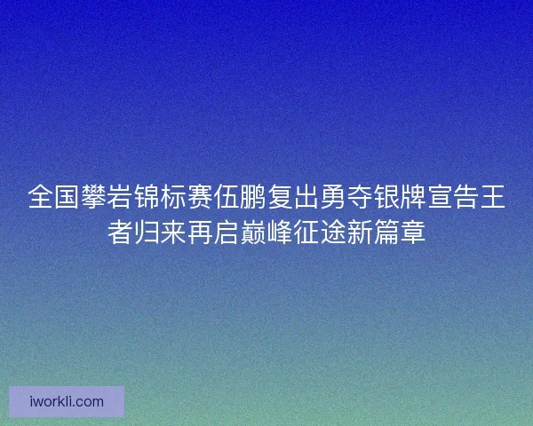 全国攀岩锦标赛伍鹏复出勇夺银牌宣告王者归来再启巅峰征途新篇章