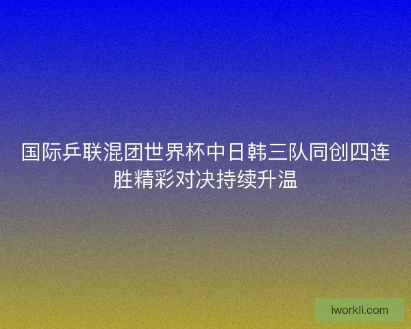 国际乒联混团世界杯中日韩三队同创四连胜精彩对决持续升温